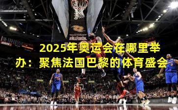 2025年奥运会在哪里举办：聚焦法国巴黎的体育盛会