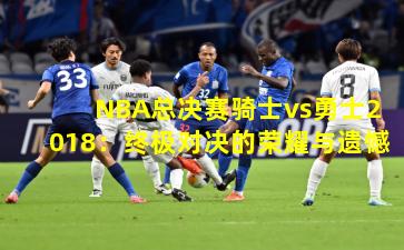 NBA总决赛骑士vs勇士2018:终极对决的荣耀与遗憾