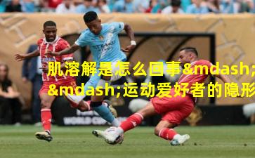 肌溶解是怎么回事——运动爱好者的隐形威胁