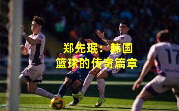 郑先珉:韩国篮球的传奇篇章