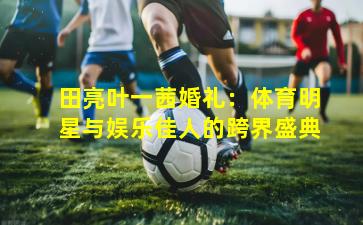 田亮叶一茜婚礼:体育明星与娱乐佳人的跨界盛典