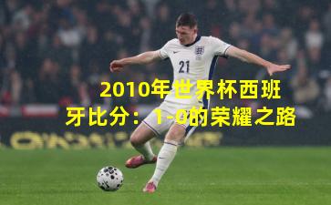  2010年世界杯西班牙比分：1-0的荣耀之路