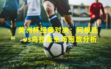 美洲杯经典对决：阿根廷vs乌拉圭全场回放分析