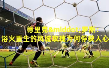 德里克·罗斯：浴火重生的风城玫瑰为何俘获人心