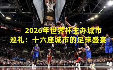 2026年世界杯主办城市巡礼：十六座城市的足球盛宴