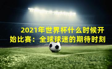 2021年世界杯什么时候开始比赛:全球球迷的期待时刻