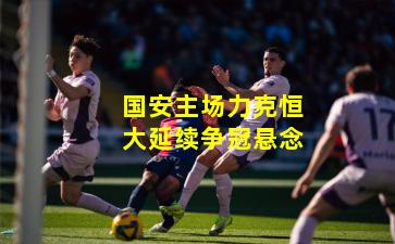 国安主场力克恒大延续争冠悬念