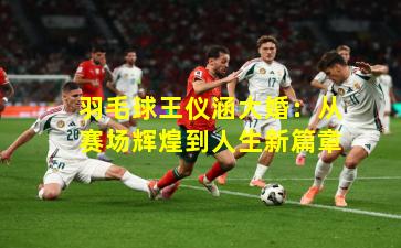 羽毛球王仪涵大婚:从赛场辉煌到人生新篇章