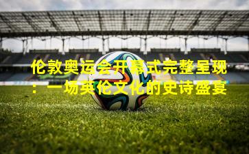 伦敦奥运会开幕式完整呈现:一场英伦文化的史诗盛宴