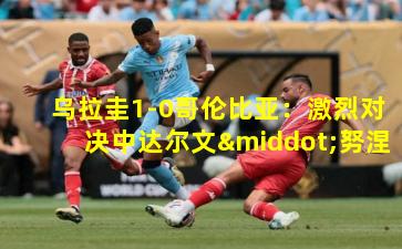 乌拉圭1-0哥伦比亚:激烈对决中达尔文·努涅斯一锤定音