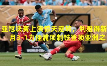 亚冠决赛上演惊天逆转,利雅得新月3-1力挫浦项制铁登顶亚洲之巅
