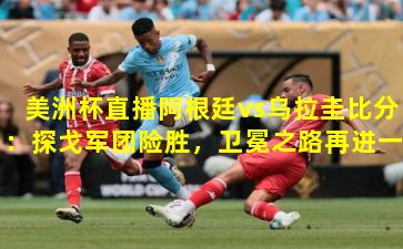 美洲杯直播阿根廷vs乌拉圭比分：探戈军团险胜，卫冕之路再进一步