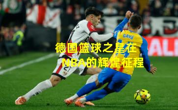 德国篮球之星在NBA的辉煌征程